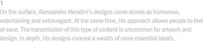 1 Surface Values / At the surface level, Mendini’s designs look humorous, fun, and even fantastical. At the same time, they even make people feel comfortable. Not every design or piece of art can deliver those values. At the deepest level, Mendini’s designs teem with more radical values.