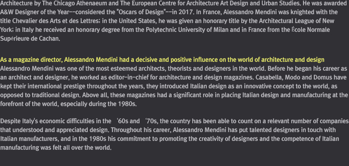 He is… / Alessandro Mendini was born in Milan in 1931. He received his degree in architecture from the Polytechnic University of Milan. He was editor-in-chief of the magazines Casabella (1970 ~ 1976), Modo (1977 ~ 1981) and Domus (1980 - 1985 and 2010 - 2011). He is an honorary member of the Bezalel Academy of Arts and Design in Jerusalem, and works with the companies Cartier,  Hermès, Alessi,Swarovski, Bisazza, Venini, and Zanotta. In 1979, 1981 and 2014 he received the Compasso d’Oro award. In France, Alessandro Mendini has been knighted with the title Chevalier des Arts et des Lettres; in the United States, he was given an honorary title by the Architectural League of New York; in Italy he has received an honorary degree from the Polytechnic University of Milan and in France from the École Normale Supérieure de Cachan.