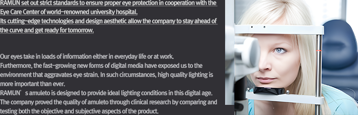 [Objectives of the Study]Our eyes take in loads of information either in everyday life or at work. Furthermore, the fast-growing new forms of digital media have exposed us to the environment that aggravates eye strain. In such circumstances, quality lighting is more important than ever. RAMUN’s amuleto is designed to provide ideal lighting conditions in this digital age. The company proved the quality of amuleto through clinical research by comparing and testing both the objective and subjective aspects of the product.