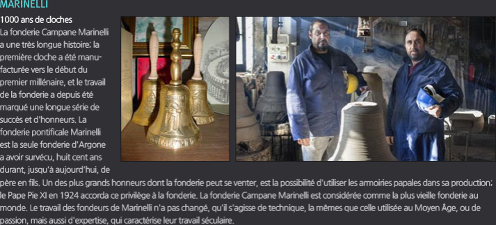 [MARINELLI] 1000 ans de cloches La fonderie Campane Marinelli a une très longue histoire; la première cloche a été manufacturée vers le début du premier millénaire, et le travail de la fonderie a depuis été marqué une longue série de succès et d'honneurs. La fonderie pontificale Marinelli est la seule fonderie d'Argone a avoir survécu, huit cent ans durant, jusqu'à aujourd'hui, de père en fils. Un des plus grands honneurs dont la fonderie peut se venter, est la possibilité d'utiliser les armoiries papales dans sa production; le Pape Pie XI en 1924 accorda ce privilège à la fonderie.La fonderie Campane Marinelli est considérée comme la plus vieille fonderie au monde. Le travail des fondeurs de Marinelli n'a pas changé, qu'il s'agisse de technique, la mêmes que celle utilisée au Moyen Âge, ou de passion, mais aussi d'expertise, qui caractérise leur travail séculaire. 