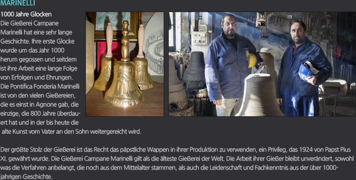 MARINELLI / 1000 Jahre Glocken / Die Gießerei Campane Marinelli hat eine sehr lange Geschichte. Ihre erste Glocke wurde um das Jahr 1000 herum gegossen und seitdem ist ihre Arbeit eine lange Folge von Erfolgen und Ehrungen. Die Pontifica Fonderia Marinelli ist von den vielen Gießereien, die es einst in Agnone gab, die einzige, die 800 Jahre überdauert hat und in der bis heute die alte Kunst vom Vater an den Sohn weitergereicht wird. / Der größte Stolz der Gießerei ist das Recht das päpstliche Wappen in ihrer Produktion zu verwenden, ein Privileg, das 1924 von Papst Pius XI. gewährt wurde. Die Gießerei Campane Marinelli gilt als die älteste Gießerei der Welt. Die Arbeit ihrer Gießer bleibt unverändert, sowohl was die Verfahren anbelangt, die noch aus dem Mittelalter stammen, als auch die Leidenschaft und Fachkenntnis aus der über 1000-jahrigen Geschichte.