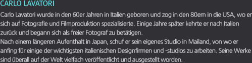 CARLO LAVATORI / Carlo Lavatori wurde in den 60er Jahren in Italien geboren und zog in den 80ern in die USA, wo er sich auf Fotografie und Filmproduktion spezialisierte. Einige Jahre später kehrte er nach Italien zurück und begann sich als freier Fotograf zu betätigen. Nach einem längeren Aufenthalt in Japan, schuf er sein eigenes Studio in Mailand, von wo er anfing für einige der wichtigsten italienischen Designfirmen und -studios zu arbeiten. Seine Werke sind überall auf der Welt vielfach veröffentlicht und ausgestellt worden.