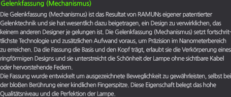 Gelenkfassung (Mechanismus) / Die Gelenkfassung (Mechanismus) ist das Resultat von RAMUNs eigener patentierter Gelenktechnik und sie hat wesentlich dazu beigetragen, ein Design zu verwirklichen, das keinem anderen Designer je gelungen ist. Die Gelenkfassung (Mechanismus) setzt fortschrittlichste Technologie und zusätzlichen Aufwand voraus, um Präzision im Nanometerbereich zu erreichen. Da die Fassung die Basis und den Kopf trägt, erlaubt sie die Verkörperung eines ringförmigen Designs und sie unterstreicht die Schönheit der Lampe ohne sichtbare Kabel oder hervorstehende Federn. Die Fassung wurde entwickelt um ausgezeichnete Beweglichkeit zu gewährleisten, selbst bei der bloßen Berührung einer kindlichen Fingerspitze. Diese Eigenschaft belegt das hohe Qualitätsniveau und die Perfektion der Lampe.