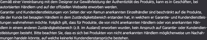 Gemäß einer Vereinbarung mit dem Designer zur Gewährleistung der Authentizität des Produkts, kann es in Geschäften, bei autorisierten Händlern und auf der offiziellen Webseite erworben werden. Garantie- und Kundendienstleistungen von Seiten der von Ramun anerkannten Einzelhändler sind beschränkt auf die Produkte, die der Kunde bei besagten Händlern in dem Zuständigkeitsbereich erstanden hat, in welchem er Garantie- und Kundendienstleistungen wahrnehmen möchte. Folglich gilt, dass für Produkte, die von nicht anerkannten Händlern oder von anerkannten Händlern in einem anderen Zuständigkeitsbereich (z.B. im Ausland) erworben wurden, kein Anspruch auf Garantie- oder Kundendienstleistungen besteht. Bitte beachten Sie, dass es sich bei Produkten von nicht anerkannten Händlern möglicherweise um Nachahmungen handeln könnte, auf welche keinerlei Kundendienstansprüche bestehen.