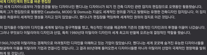 세계 디자인계의 판도를 바꾼 편집장 / 전 세계 디자이너로부터 가장 존경을 받는 디자이너인 멘디니는 디자이너가 되기 전 건축 디자인 관련 잡지의 편집장으로 오랫동안 활동했습니다.  특히 그가 편집장으로 활동했던 Casabella, MODO 및 Domus는 지금도 세계적인 권위를 가지고 발행되는 유명한 건축디자인 잡지입니다.  이 잡지들은 처음부터 세계적인 명성을 가지고 있지 않았습니다. 멘디니가 편집장을 역임하며 세계적인 권위의 잡지로 이끈 것입니다. 이 잡지들은 이탈리아 디자인을 세계에 알리 는 창구역할을 했고, 혁신적인 디자인 이념을 제공하며 기존의 전통적인 디자인과의 투쟁을 이끌어 나갔습니다. 그러나 무엇보다 이탈리아의 디자인과 산업, 특히 1980년대 이탈리아 디자인이 세계 최고의 반열에 오르는 데 결정적인 역할을 했습니다. 1960, 70년대 이탈리아는 경제적으로 어려웠지만 디자인을 이해하고 있는 기업이 많았습니다. 멘디니는 세계 곳곳에 숨겨진 유능한 디자이너들을 발굴하여 이들을 이탈리아 기업과 연결시킨 것입니다. 그 결과 80년대에 들어오면서 디자이너들뿐 아니라 이탈리아 산업이 국제적인 영향력을 발휘하게 된 것입니다.