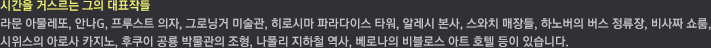 시간을 거스르는 그의 대표작들 / 안나 G, 프루스트 의자, 그로닝거 미술관, 히로시마 파라다이스 타워, 알레시 본사, 스와치 매장들, 하노버의 버스 정류장, 비사짜 쇼룸, 스위스의 아로사 카지노, 후쿠이 공룡 박물관의 조형, 네이플의 지하철 정류장, 베로나의 비블로스 아트 호텔 등이 있습니다.