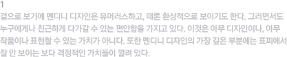 1.표피적 가치 / 겉으로 보기에 멘디니 디자인은 유머러스하고, 때론 환상적으로 보이기도 한다. 그러면서도 누구에게나 친근하게 다가갈 수 있는 편안함을 가지고 있다. 이것은 아무 디자인이나, 아무 작품이나 표현할 수 있는 가치가 아니다. 또한 멘디니 디자인의 가장 깊은 부분에는 표피에서 잘 안 보이는 보다 격정적인 가치들이 깔려 있다.