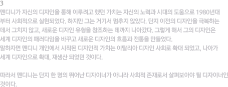 3.멘디니가 이룬 가치 / 멘디니가 자신의 디자인을 통해 이루려고 했던 가치는 자신의 노력과 시대의 도움으로 1980년대 부터 사회적으로 실현되었다. 하지만 그는 거기서 멈추지 않았다. 단지 이전의 디자인을 극복하는 데서 그치지 않고, 새로운 디자인 유형을 창조하는 데까지 나아갔다. 그렇게 해서 그의 디자인은 세계  디자인의 패러다임을 바꾸고 새로운 디자인의 흐름과 전통을 만들었다. 말하자면 멘디니 개인에서 시작된 디자인적 가치는 이탈리아 디자인 사회로 확대 되었고, 나아가 세계 디자인으로 확대, 재생산 되었던 것이다. 따라서 멘디니는 단지 한 명의 뛰어난 디자이너가 아니라 사회적 존재로서 살펴보아야 될 디자이너인 것이다.