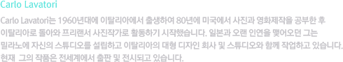 [CARLO LAVATORI]Carlo Lavatori는 1960년대에 이탈리아에서 출생하여 80년에 미국에서 사진과 영화제작을 공부한 후 이탈리아로 돌아와 프리랜서 사진작가로 활동하기 시작했습니다. 일본과 오랜 인연을 맺어오던 그는 밀라노에 자신의 스튜디오를 설립하고 이탈리아의 대형 디자인 회사 및 스튜디오와 함께 작업하고 있습니다. 현재 그의 작품은 전세계에서 출판 및 전시되고 있습니다.