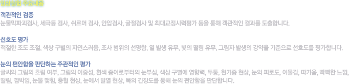 [임상실험 주요내용]객관적인 검증 - 눈물막파괴검사, 세극등 검사, 쉬르머 검사, 안압검사, 굴절검사 및 최대교정시력평가 등을 통해 객관적인 결과를 도출합니다. / 선호도 평가 - 적절한 조도 조절, 색상 구별의 자연스러움, 조사 범위의 선명함, 열 발생 유무, 빛의 떨림 유무, 그림자 발생의 강약을 기준으로 선호도를 평가합니다. / 눈의 편안함을 판단하는 주관적인 평가 - 글씨와 그림의 흐림 여부, 그림의 이중성, 흰색 종이로부터의 눈부심, 색상 구별에 영향력, 두통, 현기증 현상, 눈의 피로도, 이물감, 따가움, 빡빡한 느낌, 떨림, 깜박임, 눈물 맺힘, 충혈 현상, 눈에서 발열 현상, 목의 긴장도를 통해 눈의 편안함을 판단합니다.