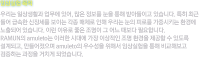 [임상실험 목적]우리는 일상생활과 업무에 있어, 많은 정보를 눈을 통해 받아들이고 있습니다. 특히 최근 들어 급속한 신장세를 보이는 각종 매체로 인해 우리는 눈의 피로를 가중시키는 환경에 노출되어 있습니다. 이런 이유로 좋은 조명이 그 어느 때보다 필요합니다. RAMUN의 amuleto는 이러한 시대에 가장 이상적인 조명 환경을 제공할 수 있도록 설계되고, 만들어졌으며 amuleto의 우수성을 위해서 임상실험을 통해 비교해보고 검증하는 과정을 거치게 되었습니다.