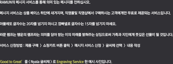 라문의 메시지 서비스를 통해 의미 있는 메시지를 전하십시오. 메시지 서비스는 상품 베이스 하단에 새겨지며, 가격은 20자 기준 3만원입니다. 띄어쓰기는 글자수에 포함되지 않습니다. 문자 메시지 서비스에 대해 좀 더 자세한 정보를 원하시면 고객센터로 문의해 주시기 바랍니다. 서비스 신청방법 : 제품 구매 > Shopping Cart 버튼 클릭 > 메시지 서비스 신청 > 글씨체 선택 > 내용 작성