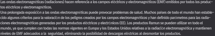 esta directiva. Todos los componentes y el conjunto de los productos RAMUN han superado rigurosas pruebas y satisfacen todos los requisitos dictados por la directiva RoHS. Las ondas electromagnéticas (radiaciones) hacen referencia a los campos eléctricos y electromagnéticos (EMF) emitidos por todos los productos eléctricos y electromagnéticos. Una prolongada exposición a las ondas electromagnéticas puede provocar problemas de salud. Muchos países de todo el mundo han establecido algunos criterios para la valoración de los peligros creados por los campos electromagnéticos y han definido parámetros para las radiaciones electromagnéticas generadas por los productos eléctricos y electrónicos (EE). Los productos Ramun se pueden utilizar en todo el mundo, ya que cumplen con todas las normas vigentes en Europa y los Estados Unidos relativas a la radiación electromagnética y mantienen niveles de EMF adecuados a la  seguridad, eliminando la posibilidad de descargas eléctricas al desmontar los productos.