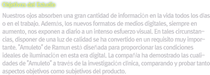 [Objetivos del Estudio]Nuestros ojos absorben una gran cantidad de información en la vida todos los días o en el trabajo. Además, los nuevos formatos de medios digitales, siempre en aumento, nos exponen a diario a un intenso esfuerzo visual. En tales circunstancias, disponer de una luz de calidad se ha convertido en un requisito muy importante. 'Amuleto' de Ramun está diseñada para proporcionar las condiciones ideales de iluminación en esta era digital. La compañía ha demostrado las cualidades de 'Amuleto' a través de la investigación clínica, comparando y probar tanto aspectos objetivos como subjetivos del producto.